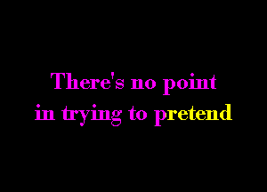 There's no point

in trying to pretend