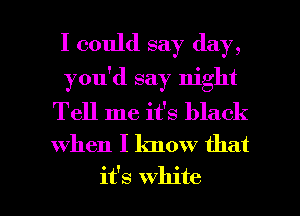 I could say day,
you'd say night
Tell me it's black
when I know that

it's white I