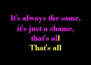 It's always the same,

it's just a shame,
that's all
That's all