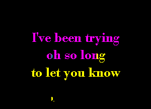 V o
Ive been trymg

oh so long

to let you know