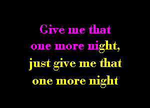 Give me that
one more night,

just give me that

one more night