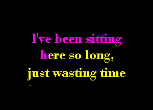 I've been sitting

here so long,
just wasting time