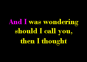 And I was wondering

should I call you,
then I thought