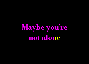 Maybe you're

not alone