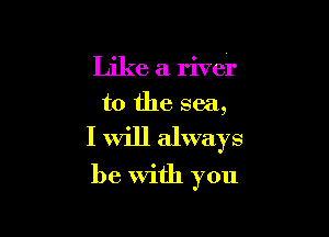 Like a river
to the sea,

I will always

be With you