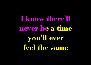 I know there'll

never be a. time
you'll ever
feel the same

g