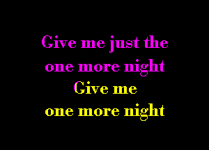 Give me just the

one more night
Give me
one more night