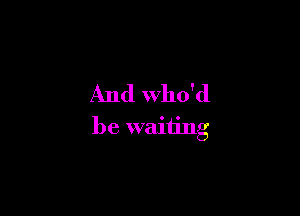 And Who'd

be waiting