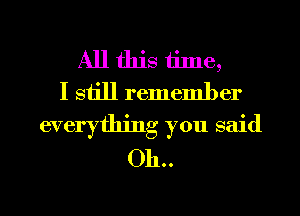 All this tinle,
I siill remember
everything you said
Oh..