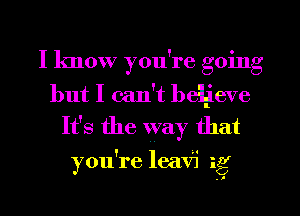 I know you're going
but I can't beljeve
It's the way that

you're leav'i ig