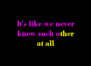 It's like we never

knew each other
at all