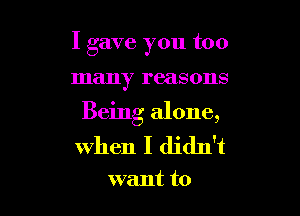I gave you too

many reasons

Being alone,
when I didn't

want to