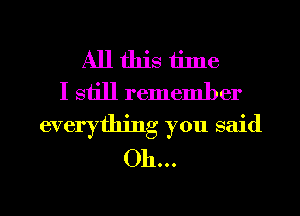 All this tilne
I siill remember
everything you said
Oh...