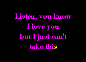 Listen, you know

I love you
but I just can't

take this