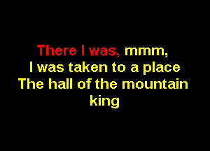 There I was, mmm,
I was taken to a place

The hall of the mountain
king