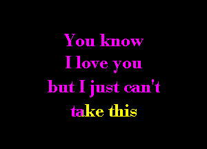 You know

I love you

but I just can't

take this