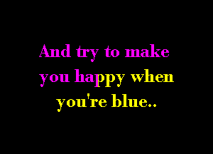 And try to make
you happy when

you're blue..