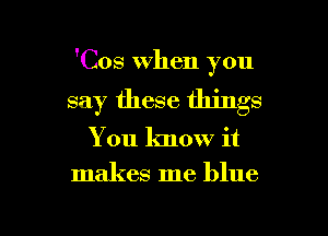 'Cos when you
say these things

You know it

makes me blue

g