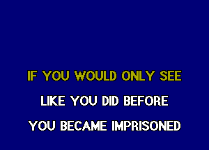IF YOU WOULD ONLY SEE
LIKE YOU DID BEFORE
YOU BECAME IMPRISONED