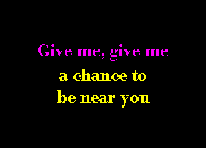 Give me, give me

a chance to
be near you