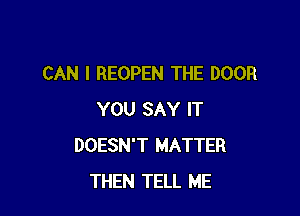 CAN I REOPEN THE DOOR

YOU SAY IT
DOESN'T MATTER
THEN TELL ME
