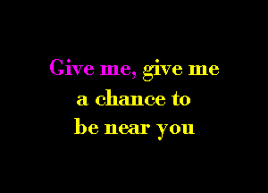 Give me, give me

a chance to
be near you