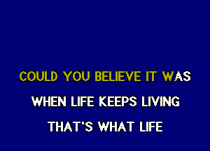 COULD YOU BELIEVE IT WAS
WHEN LIFE KEEPS LIVING
THAT'S WHAT LIFE