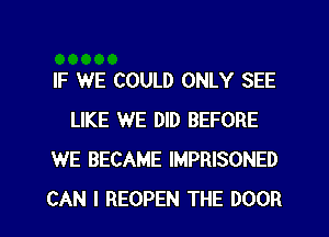 IF WE COULD ONLY SEE
LIKE WE DID BEFORE
WE BECAME IMPRISONED

CAN I REOPEN THE DOOR l