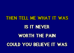 THEN TELL ME WHAT IT WAS

IS IT NEVER
WORTH THE PAIN
COULD YOU BELIEVE IT WAS