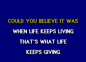 COULD YOU BELIEVE IT WAS

WHEN LIFE KEEPS LIVING
THAT'S WHAT LIFE
KEEPS GIVING