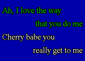 Ah, I love the way

that you do me

Cherry babe you

really get to me