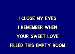 I CLOSE MY EYES

I REMEMBER WHEN
YOUR SWEET LOVE
FILLED THIS EMPTY ROOM