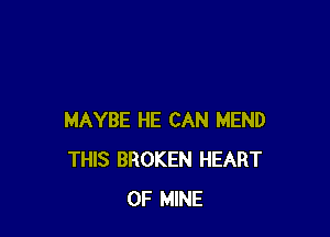 MAYBE HE CAN MEND
THIS BROKEN HEART
OF MINE