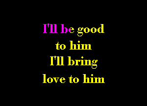 I'll be good
to him

I'll bring
love to him