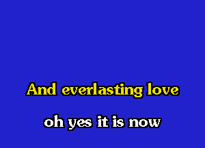 And everlasting love

oh yes it is now