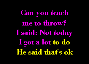 Can you teach

me to throw?
I saidz Not today
I got a. lot to do

He said that's ok I