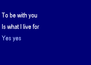 To be with you

Is what I live for

Yes yes