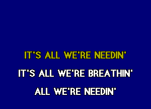 IT'S ALL WE'RE NEEDIN'
IT'S ALL WE'RE BREATHIN'
ALL WE'RE NEEDIN'