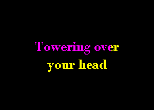 Towering over

your head