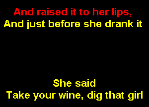 And raised it to her lips,
And just before she drank it

She said
Take your wine, dig that girl