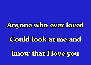 Anyone who ever loved
Could look at me and

know that I love you