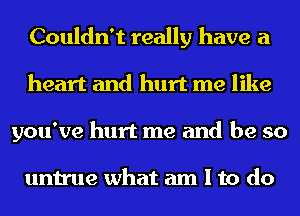 Couldn't really have a
heart and hurt me like
you've hurt me and be so

untrue what am I to do