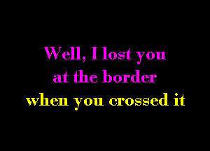 W ell, I lost you

at the border

when you crossed it