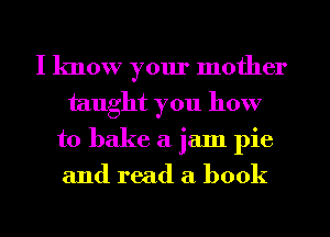 I know your mother
taught you how
to bake a jam pie
and read a book