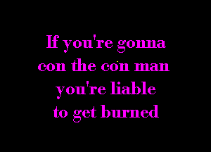If you're gonna
0011 the con man
you're liable
to get burned

g