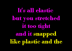 It's all elastic
but you stretched
it too tight
and it snapped
like plastic and the