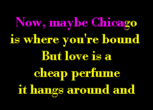 NOW, maybe Chicago
is Where you're bound
But love is a

cheap perfume

it hangs around and