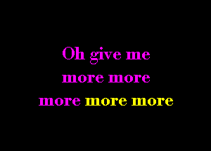 Oh give me

more more
more more more