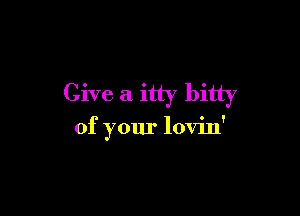 Give a itty bitty

of your lovin'