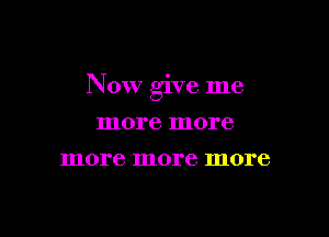 Now give me

more more
more more more